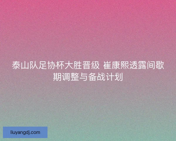 泰山队足协杯大胜晋级 崔康熙透露间歇期调整与备战计划