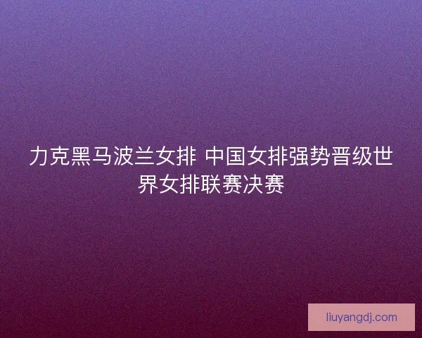 力克黑马波兰女排 中国女排强势晋级世界女排联赛决赛