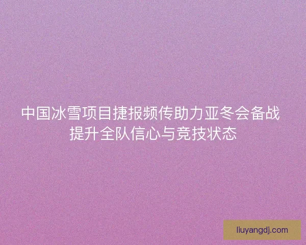 中国冰雪项目捷报频传助力亚冬会备战 提升全队信心与竞技状态