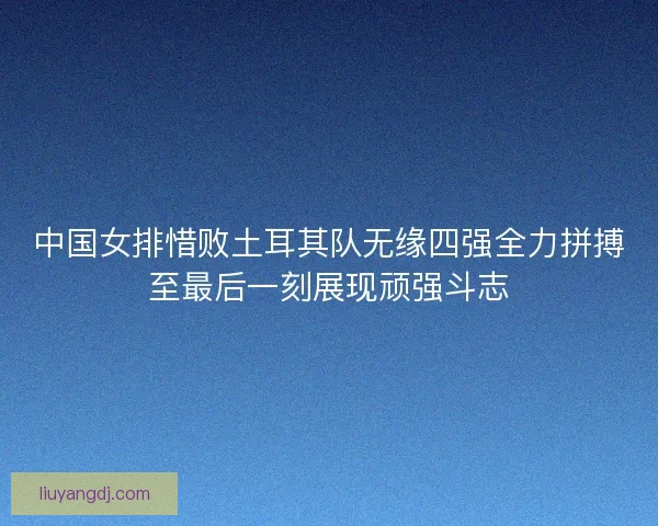 中国女排惜败土耳其队无缘四强全力拼搏至最后一刻展现顽强斗志