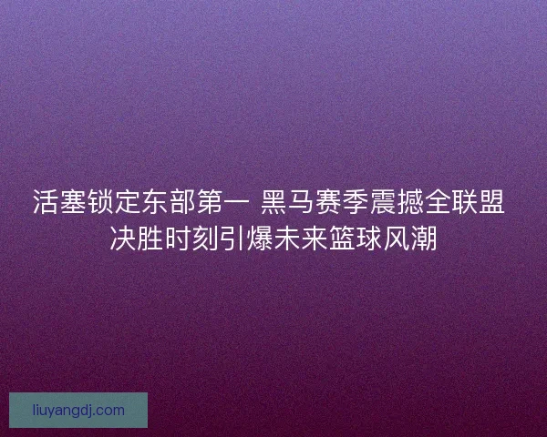 活塞锁定东部第一 黑马赛季震撼全联盟 决胜时刻引爆未来篮球风潮