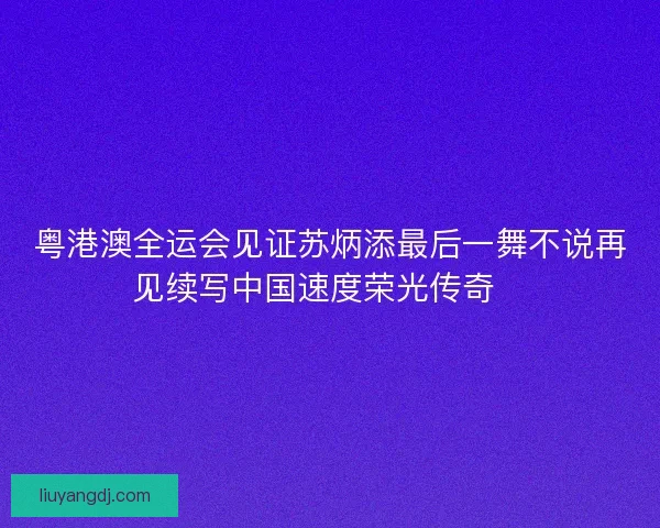 粤港澳全运会见证苏炳添最后一舞不说再见续写中国速度荣光传奇🏃