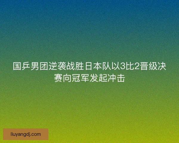 国乒男团逆袭战胜日本队以3比2晋级决赛向冠军发起冲击
